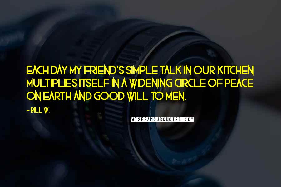 Bill W. Quotes: Each day my friend's simple talk in our kitchen multiplies itself in a widening circle of peace on earth and good will to men.