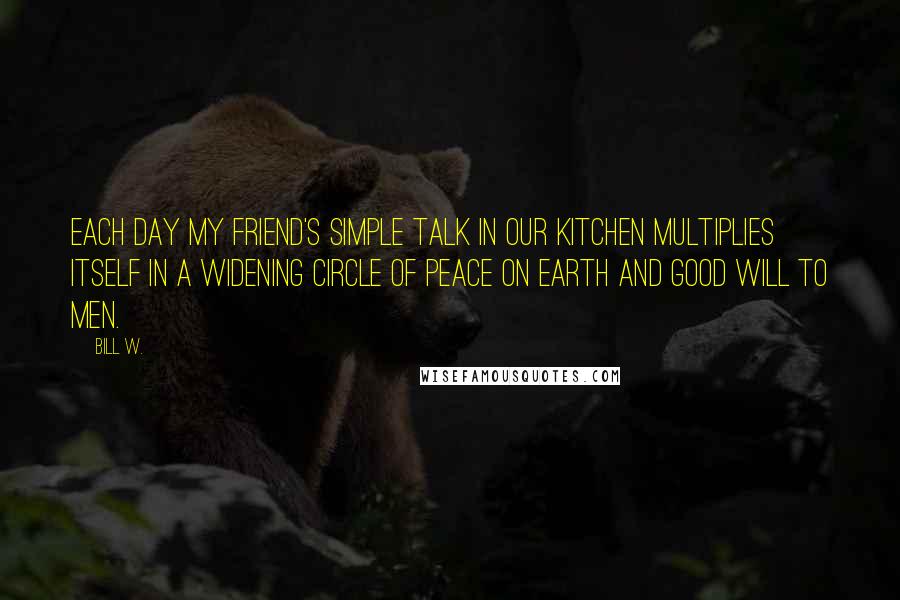 Bill W. Quotes: Each day my friend's simple talk in our kitchen multiplies itself in a widening circle of peace on earth and good will to men.