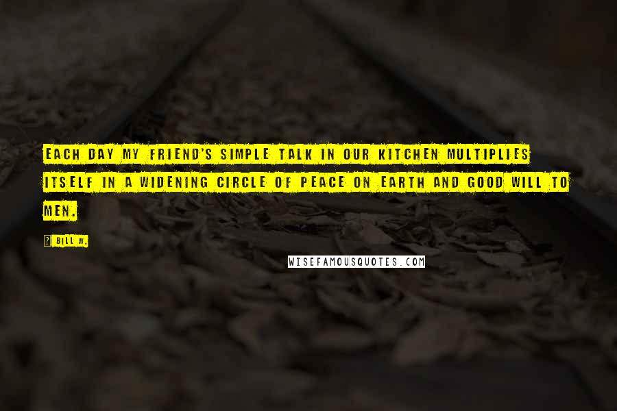 Bill W. Quotes: Each day my friend's simple talk in our kitchen multiplies itself in a widening circle of peace on earth and good will to men.