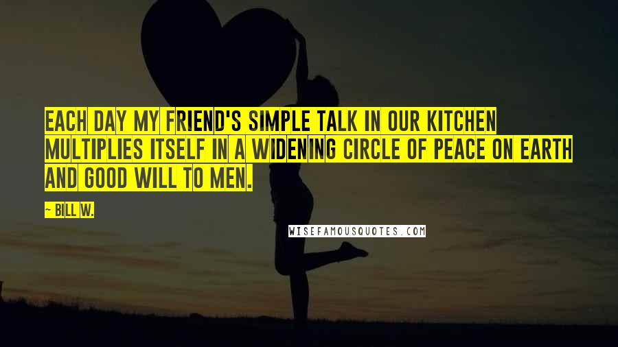 Bill W. Quotes: Each day my friend's simple talk in our kitchen multiplies itself in a widening circle of peace on earth and good will to men.