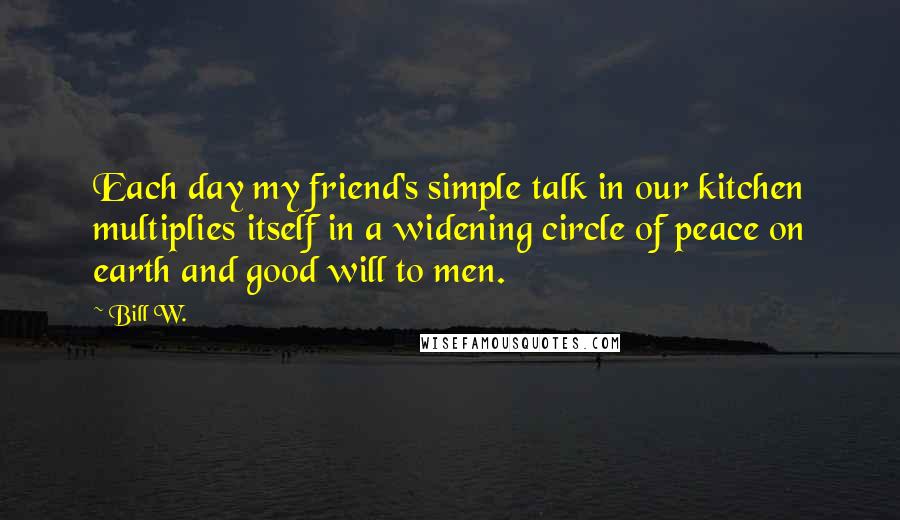 Bill W. Quotes: Each day my friend's simple talk in our kitchen multiplies itself in a widening circle of peace on earth and good will to men.