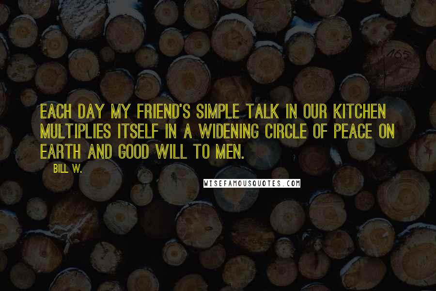 Bill W. Quotes: Each day my friend's simple talk in our kitchen multiplies itself in a widening circle of peace on earth and good will to men.