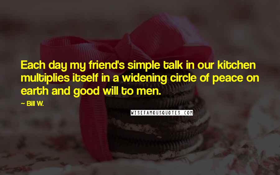 Bill W. Quotes: Each day my friend's simple talk in our kitchen multiplies itself in a widening circle of peace on earth and good will to men.