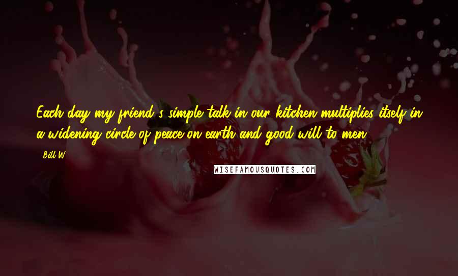 Bill W. Quotes: Each day my friend's simple talk in our kitchen multiplies itself in a widening circle of peace on earth and good will to men.