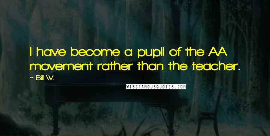 Bill W. Quotes: I have become a pupil of the AA movement rather than the teacher.