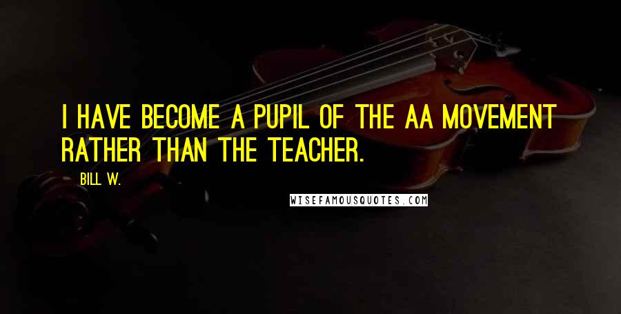 Bill W. Quotes: I have become a pupil of the AA movement rather than the teacher.