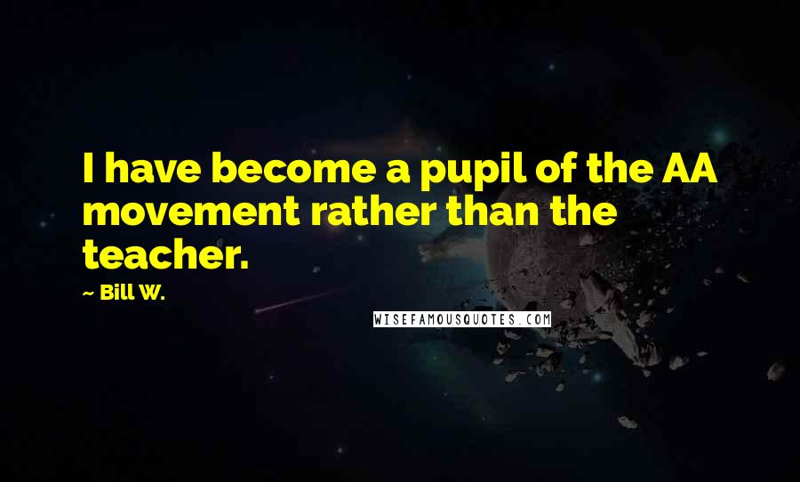 Bill W. Quotes: I have become a pupil of the AA movement rather than the teacher.