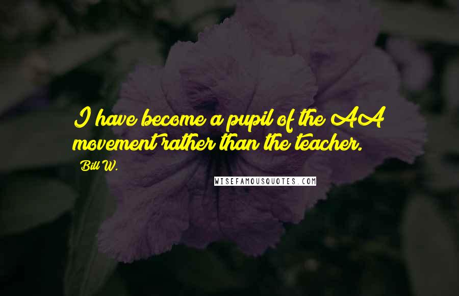 Bill W. Quotes: I have become a pupil of the AA movement rather than the teacher.
