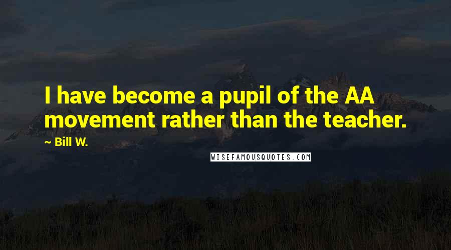 Bill W. Quotes: I have become a pupil of the AA movement rather than the teacher.