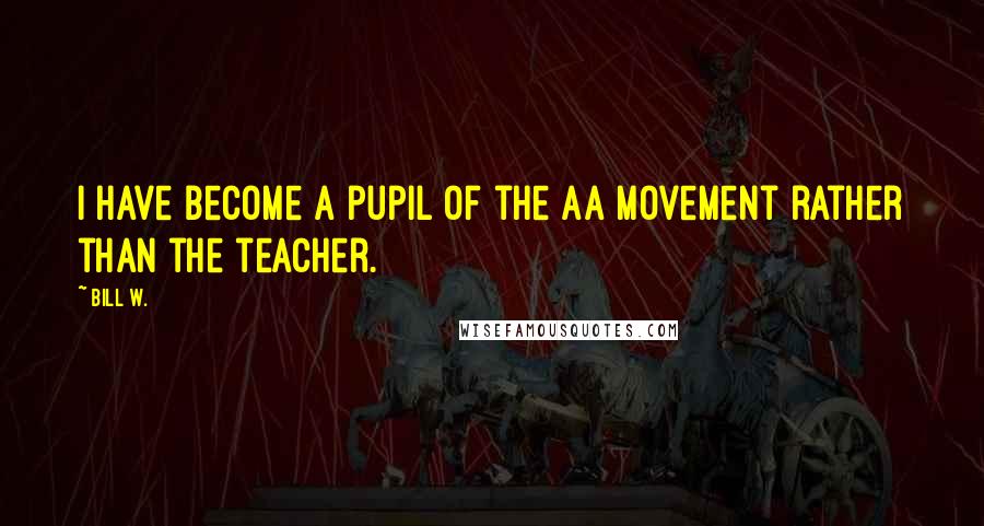 Bill W. Quotes: I have become a pupil of the AA movement rather than the teacher.