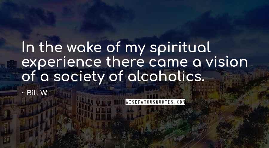 Bill W. Quotes: In the wake of my spiritual experience there came a vision of a society of alcoholics.