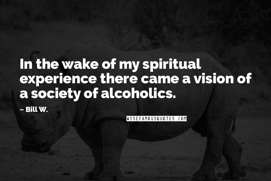Bill W. Quotes: In the wake of my spiritual experience there came a vision of a society of alcoholics.