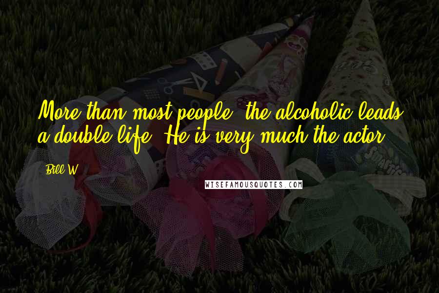 Bill W. Quotes: More than most people, the alcoholic leads a double life. He is very much the actor