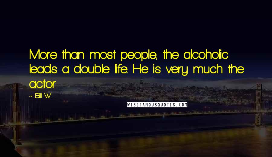 Bill W. Quotes: More than most people, the alcoholic leads a double life. He is very much the actor