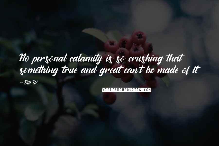 Bill W. Quotes: No personal calamity is so crushing that something true and great can't be made of it