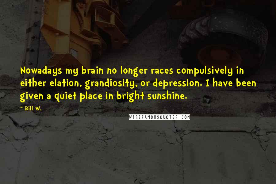 Bill W. Quotes: Nowadays my brain no longer races compulsively in either elation, grandiosity, or depression. I have been given a quiet place in bright sunshine.