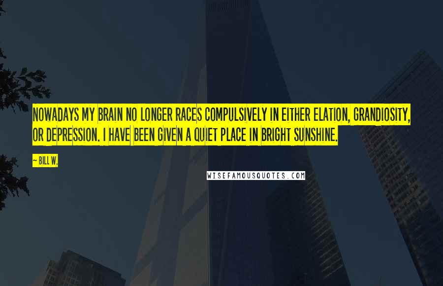 Bill W. Quotes: Nowadays my brain no longer races compulsively in either elation, grandiosity, or depression. I have been given a quiet place in bright sunshine.