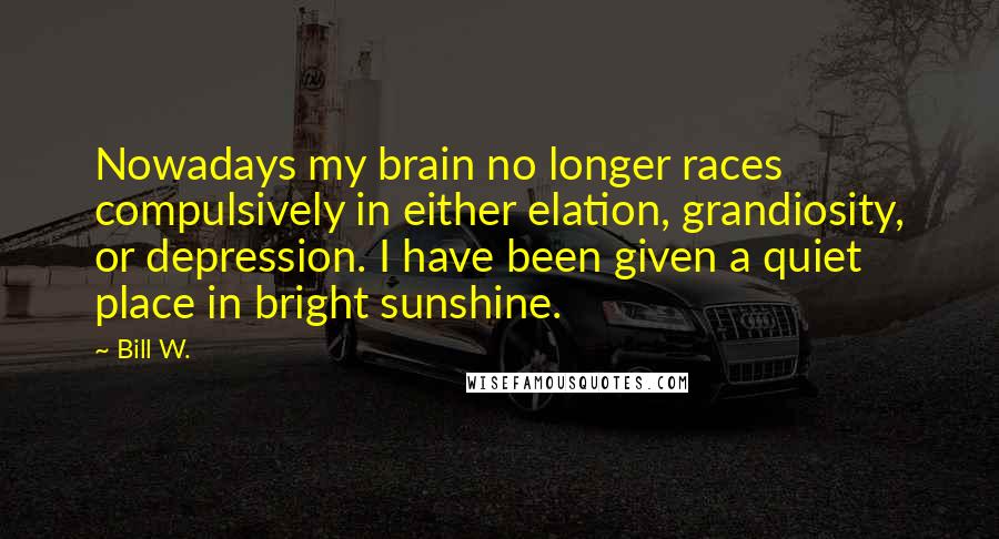 Bill W. Quotes: Nowadays my brain no longer races compulsively in either elation, grandiosity, or depression. I have been given a quiet place in bright sunshine.