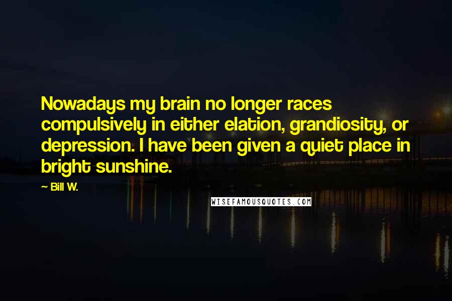 Bill W. Quotes: Nowadays my brain no longer races compulsively in either elation, grandiosity, or depression. I have been given a quiet place in bright sunshine.