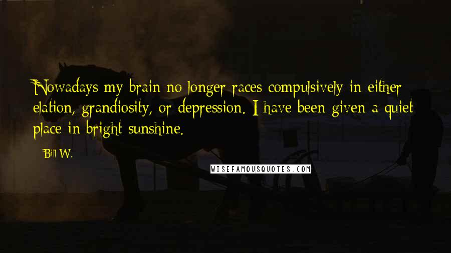 Bill W. Quotes: Nowadays my brain no longer races compulsively in either elation, grandiosity, or depression. I have been given a quiet place in bright sunshine.