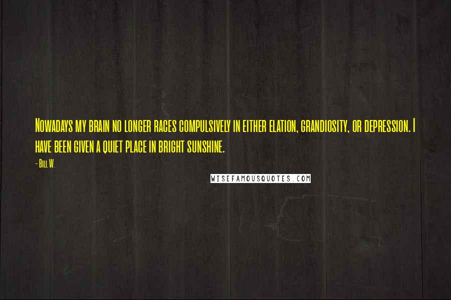 Bill W. Quotes: Nowadays my brain no longer races compulsively in either elation, grandiosity, or depression. I have been given a quiet place in bright sunshine.