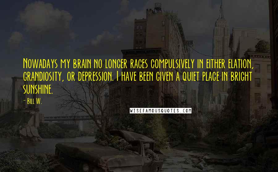 Bill W. Quotes: Nowadays my brain no longer races compulsively in either elation, grandiosity, or depression. I have been given a quiet place in bright sunshine.