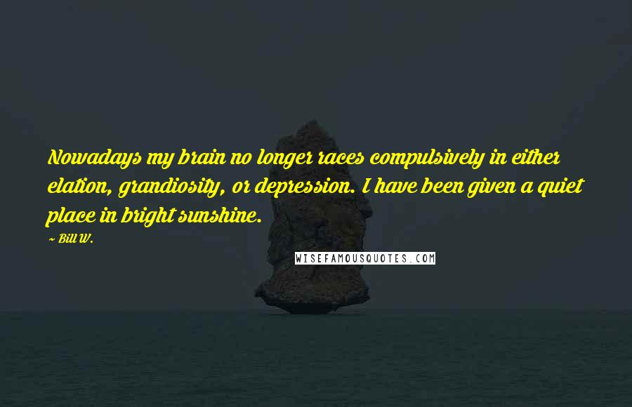 Bill W. Quotes: Nowadays my brain no longer races compulsively in either elation, grandiosity, or depression. I have been given a quiet place in bright sunshine.