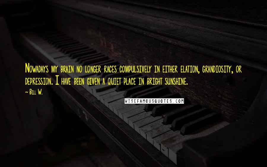 Bill W. Quotes: Nowadays my brain no longer races compulsively in either elation, grandiosity, or depression. I have been given a quiet place in bright sunshine.