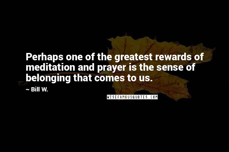 Bill W. Quotes: Perhaps one of the greatest rewards of meditation and prayer is the sense of belonging that comes to us.