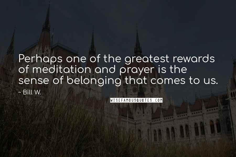 Bill W. Quotes: Perhaps one of the greatest rewards of meditation and prayer is the sense of belonging that comes to us.
