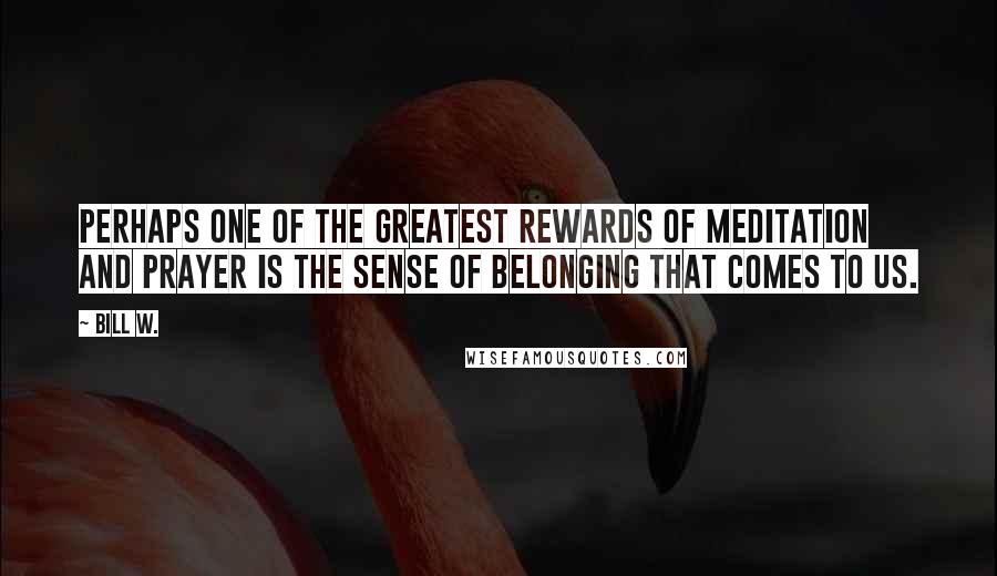 Bill W. Quotes: Perhaps one of the greatest rewards of meditation and prayer is the sense of belonging that comes to us.