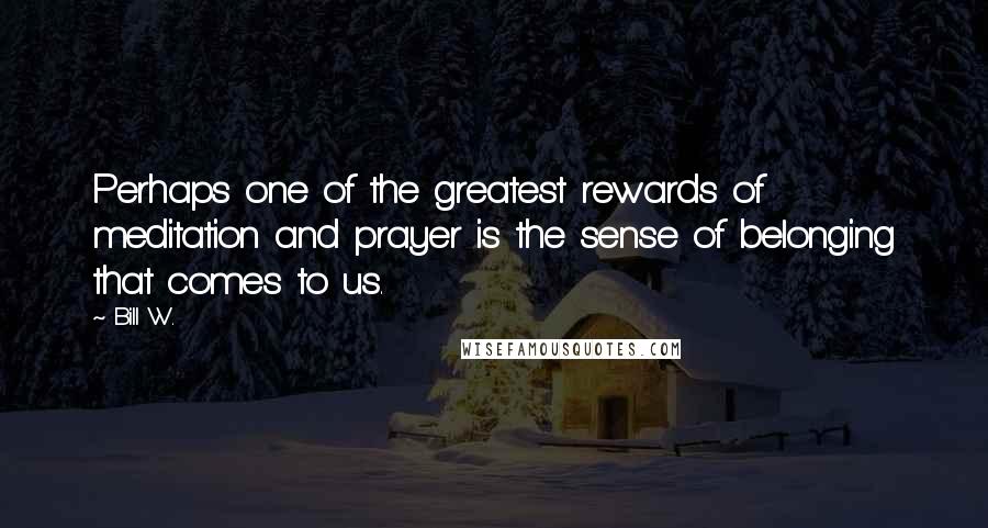 Bill W. Quotes: Perhaps one of the greatest rewards of meditation and prayer is the sense of belonging that comes to us.