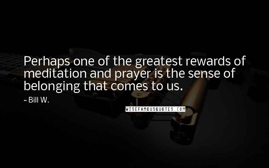Bill W. Quotes: Perhaps one of the greatest rewards of meditation and prayer is the sense of belonging that comes to us.