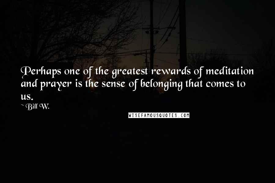 Bill W. Quotes: Perhaps one of the greatest rewards of meditation and prayer is the sense of belonging that comes to us.