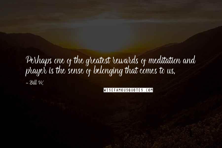 Bill W. Quotes: Perhaps one of the greatest rewards of meditation and prayer is the sense of belonging that comes to us.