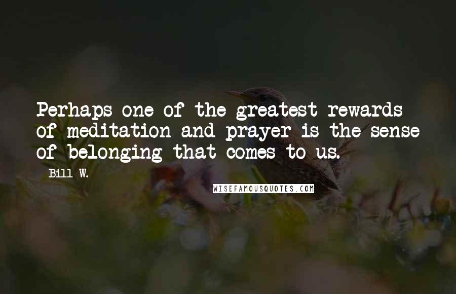 Bill W. Quotes: Perhaps one of the greatest rewards of meditation and prayer is the sense of belonging that comes to us.