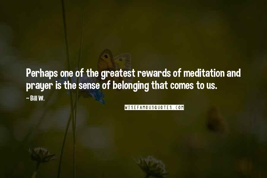 Bill W. Quotes: Perhaps one of the greatest rewards of meditation and prayer is the sense of belonging that comes to us.