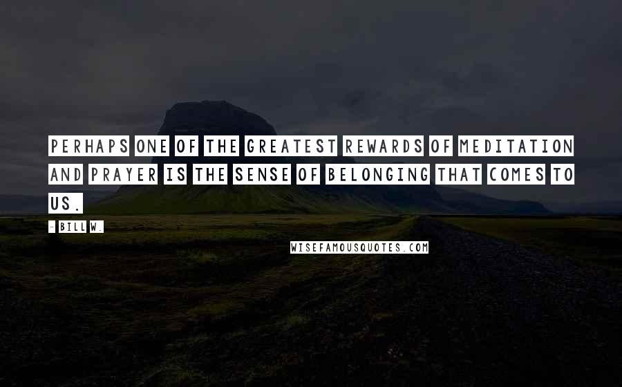 Bill W. Quotes: Perhaps one of the greatest rewards of meditation and prayer is the sense of belonging that comes to us.