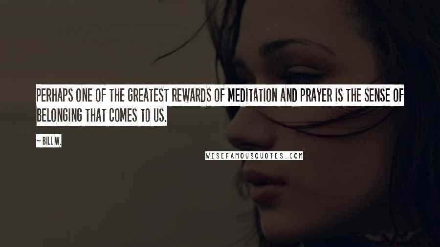 Bill W. Quotes: Perhaps one of the greatest rewards of meditation and prayer is the sense of belonging that comes to us.