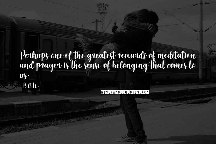 Bill W. Quotes: Perhaps one of the greatest rewards of meditation and prayer is the sense of belonging that comes to us.