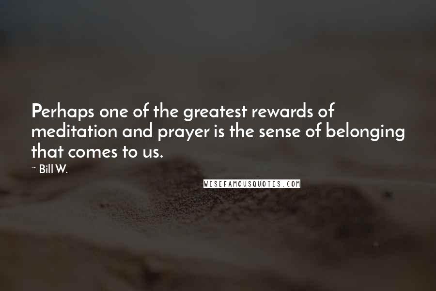 Bill W. Quotes: Perhaps one of the greatest rewards of meditation and prayer is the sense of belonging that comes to us.