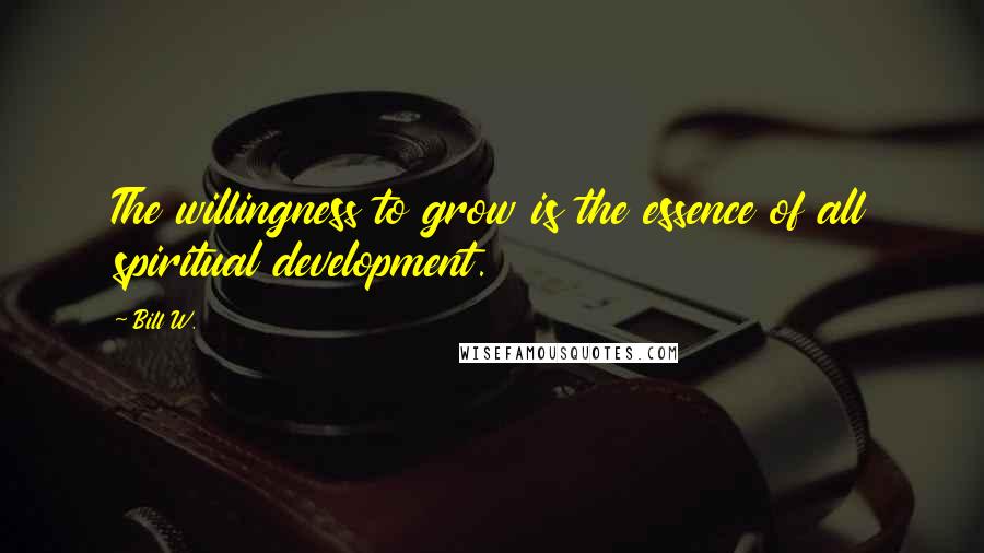 Bill W. Quotes: The willingness to grow is the essence of all spiritual development.