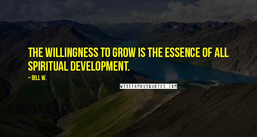 Bill W. Quotes: The willingness to grow is the essence of all spiritual development.
