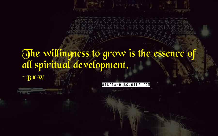 Bill W. Quotes: The willingness to grow is the essence of all spiritual development.