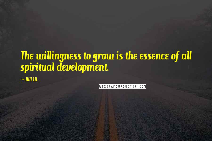 Bill W. Quotes: The willingness to grow is the essence of all spiritual development.