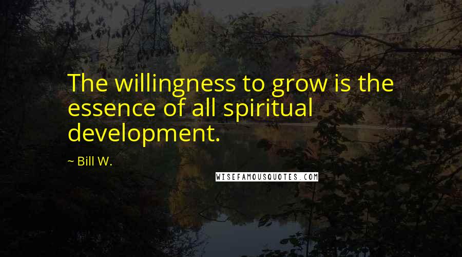 Bill W. Quotes: The willingness to grow is the essence of all spiritual development.