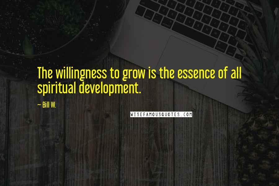 Bill W. Quotes: The willingness to grow is the essence of all spiritual development.