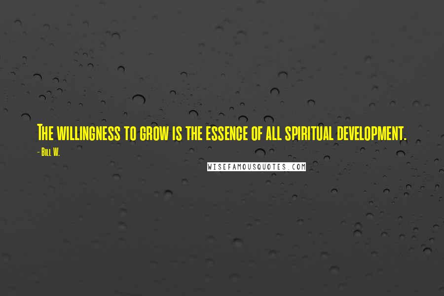 Bill W. Quotes: The willingness to grow is the essence of all spiritual development.