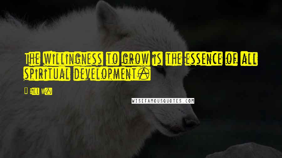 Bill W. Quotes: The willingness to grow is the essence of all spiritual development.