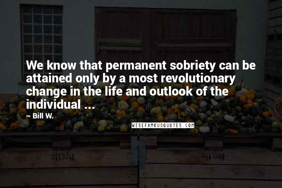 Bill W. Quotes: We know that permanent sobriety can be attained only by a most revolutionary change in the life and outlook of the individual ...